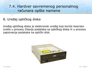 7.4. Hardver savremenog personalnog
računara opšte namene
5.4.2020.

P7: 18/19
8. Uređaj optičkog diska
Uređaj optičkog diska je elektronski uređaj koji koristi lasersko
svetlo u procesu čitanja podataka sa optičkog diska ili u procesu
zapisivanja podataka na optički disk.
 