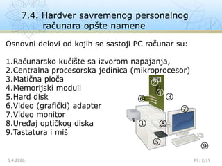 7.4. Hardver savremenog personalnog
računara opšte namene
5.4.2020. P7: 2/19









Osnovni delovi od kojih se sastoji PC računar su:
1.Računarsko kućište sa izvorom napajanja,
2.Centralna procesorska jedinica (mikroprocesor)
3.Matična ploča
4.Memorijski moduli
5.Hard disk
6.Video (grafički) adapter
7.Video monitor
8.Uređaj optičkog diska
9.Tastatura i miš
 
