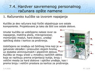 7.4. Hardver savremenog personalnog
računara opšte namene
5.4.2020. P7: 3/19

1. Računarsko kućište sa izvorom napajanja
Kućište je deo računara koji fizički objedinjuje sve ostale
komponente. Projektovano je tako da štiti sve ostale delove.
Unutar kućišta se uobičajeno nalaze izvor za
napajanje, matična ploča, mikroprocesor,
memorijski moduli, hard diskovi, uređaji
optičkog diska i kartice za proširenja.
Uobičajeno se izrađuju od čeličnog lima koji je
galvanski obrađen i presvučen slojem hroma,
uz dodatke aliminijumskih i plastičnih delova.
Kućišta se mogu sresti u mnoštvu različitih oblika
koja se razlikuju prema orijentaciji kutije, broju i
veličini mesta za hard diskove i optičke uređaje, kao i
prema broju i veličini prostora za kartice za proširenja.
 