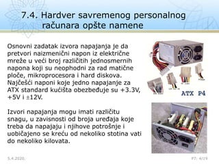 7.4. Hardver savremenog personalnog
računara opšte namene
5.4.2020. P7: 4/19
Osnovni zadatak izvora napajanja je da
pretvori naizmenični napon iz električne
mreže u veći broj različitih jednosmernih
napona koji su neophodni za rad matične
ploče, mikroprocesora i hard diskova.
Najčešći naponi koje jedno napajanje za
ATX standard kućišta obezbeđuje su +3.3V,
+5V i 12V.
Izvori napajanja mogu imati različitu
snagu, u zavisnosti od broja uređaja koje
treba da napajaju i njihove potrošnje i
uobičajeno se kreću od nekoliko stotina vati
do nekoliko kilovata.
 