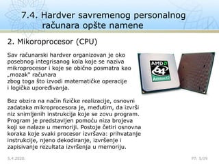 7.4. Hardver savremenog personalnog
računara opšte namene
5.4.2020. P7: 5/19
2. Mikoroprocesor (CPU)
Sav računarski hardver organizovan je oko
posebnog integrisanog kola koje se naziva
mikroprocesor i koje se obično posmatra kao
„mozak“ računara
zbog toga što izvodi matematičke operacije
i logička upoređivanja.
Bez obzira na način fizičke realizacije, osnovni
zadataka mikroprocesora je, međutim, da izvrši
niz snimljenih instrukcija koje se zovu program.
Program je predstavljen pomoću niza brojeva
koji se nalaze u memoriji. Postoje četiri osnovna
koraka koje svaki procesor izvršava: prihvatanje
instrukcije, njeno dekodiranje, izvršenje i
zapisivanje rezultata izvršenja u memoriju.
 