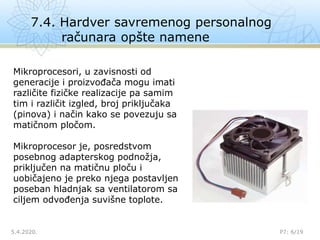 7.4. Hardver savremenog personalnog
računara opšte namene
5.4.2020. P7: 6/19
Mikroprocesori, u zavisnosti od
generacije i proizvođača mogu imati
različite fizičke realizacije pa samim
tim i različit izgled, broj priključaka
(pinova) i način kako se povezuju sa
matičnom pločom.
Mikroprocesor je, posredstvom
posebnog adapterskog podnožja,
priključen na matičnu ploču i
uobičajeno je preko njega postavljen
poseban hladnjak sa ventilatorom sa
ciljem odvođenja suvišne toplote.
 