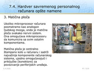 7.4. Hardver savremenog personalnog
računara opšte namene
5.4.2020. P7: 7/19

3. Matična ploča
Ukoliko mikroprocesor računara
posmatramo kao analogon
ljudskog mozga, onda je matična
ploča svakako nervni sistem.
Ona omogućava mikroprocesoru
da komunicira sa svim ostalim
komponentama.
Matična ploča je centralno
štampano kolo u računaru i sadrži
najvažnije komponente računarskog
sistema, ujedno omogućavajući i
priključke (konektore) za
povezivanje periferijskih uređaja.
 