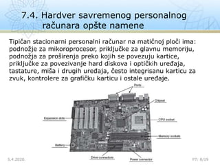 7.4. Hardver savremenog personalnog
računara opšte namene
5.4.2020. P7: 8/19
Tipičan stacionarni personalni računar na matičnoj ploči ima:
podnožje za mikoroprocesor, priključke za glavnu memoriju,
podnožja za proširenja preko kojih se povezuju kartice,
priključke za povezivanje hard diskova i optičkih uređaja,
tastature, miša i drugih uređaja, često integrisanu karticu za
zvuk, kontrolere za grafičku karticu i ostale uređaje.
 