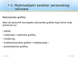 7.5. Multimedijalni karakter personalnog
računara
5.4.2020.

P7: 10/20
Računarska grafika
Neki od osnovnih koncepata računarske grafike koje ćemo ovde
pomenuti su:
• piksel,
• vektorska i rasterska grafika,
• rendering,
• trodimenzionalna grafika i modelovanje i
• prezentaciona grafika.
 