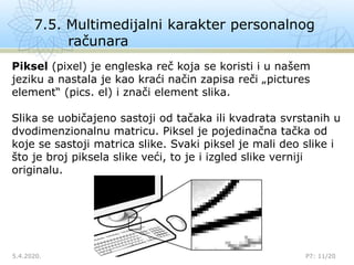 7.5. Multimedijalni karakter personalnog
računara
5.4.2020.

P7: 11/20
Piksel (pixel) je engleska reč koja se koristi i u našem
jeziku a nastala je kao kraći način zapisa reči „pictures
element“ (pics. el) i znači element slika.
Slika se uobičajeno sastoji od tačaka ili kvadrata svrstanih u
dvodimenzionalnu matricu. Piksel je pojedinačna tačka od
koje se sastoji matrica slike. Svaki piksel je mali deo slike i
što je broj piksela slike veći, to je i izgled slike verniji
originalu.
 