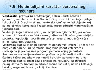 7.5. Multimedijalni karakter personalnog
računara
5.4.2020.

P7: 13/20
Vektorska grafika za predstavljanje slika koristi osnovne
geometrijske elemente kao što su tačke, prave i krive linije, poligoni
i drugi oblici. Drugim rečima, vektorska grafika koristi objekte koji
se, na osnovu koordinata i rastojanja, mogu odrediti matematičkim
jednačinama.
Vektor je linija opisana pozicijom svojih krajnjih tačaka, pravcem,
smerom i intenzitetom. Vektorska grafika sadrži tačne geometrijske
podatke: topologiju, koordinate tačaka, veze između tačaka (za
linije i putanje), boju itd.
Vektorska grafika je najpogodnija za dijagrame i crteže. Ne može se
pregledati pomoću univerzalnih programa poput veb čitača i
uobičajeno je prepoznaje program pomoću kojeg je nastala.
Promenom rezolucije vektorska grafika ne gubi kvalitet slike zato
što ima tačne podatke o geometriji i drugim parametrima slike.
Vektorska grafika obezbeđuje crtanje na računaru, upotrebom
nekog softvera. Softver za crtanje memoriše slike, ne kao kolekcije
tačaka, nego kao kolekciju linija i oblika.
 