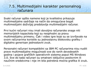 7.5. Multimedijalni karakter personalnog
računara
5.4.2020.

P7: 4/20
Svaki računar opšte namene koji je kvalitetno prikazuje
multimedijalne sadržaje na način da omogućava bogat
multimedijalni doživljaj predstavlja multimedijalni računar.
Prvi kućni računari nisu imali dovoljno računarske snage niti
memorijskih kapaciteta koji su neophodni za pravu
multimedijalnu primenu. Čak i video igre koje su se izvršavale na
ovom računarima koristile su jednostavnu blokovsku grafiku i
digitalno generisan jednostavni zvuk.
Personalni računari kompatibilni sa IBM PC računarima nisu nudili
prave multimedijalne mogućnosti sve do ranih devedesetih
godina i pojave grafičkih operativnih sistema poput MS Windows
3.0. Sve do tada računari su smatrani isključivo poslovnim ili
naučnim sredstvima i nije im bila potrebna moćna grafika ili zvuk.
 