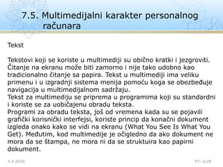 7.5. Multimedijalni karakter personalnog
računara
5.4.2020.

P7: 6/20
Tekst
Tekstovi koji se koriste u multimediji su obično kratki i jezgroviti.
Čitanje na ekranu može biti zamorno i nije tako udobno kao
tradicionalno čitanje sa papira. Tekst u multimediji ima veliku
primenu i u izgradnji sistema menija pomoću koga se obezbeđuje
navigacija u multimedijalnom sadržaju.
Tekst za multimediju se priprema u programima koji su standardni
i koriste se za uobičajenu obradu teksta.
Programi za obradu teksta, još od vremena kada su se pojavili
grafički korisnički interfejsi, koriste princip da konačni dokument
izgleda onako kako se vidi na ekranu (What You See Is What You
Get). Međutim, kod multimedije je očigledno da ako dokument ne
mora da se štampa, ne mora ni da se struktuira kao papirni
dokument.
 