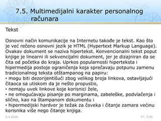 7.5. Multimedijalni karakter personalnog
računara
5.4.2020.

P7: 7/20
Tekst
Osnovni način komunikacije na Internetu takođe je tekst. Kao što
je već rečeno osnovni jezik je HTML (Hypertext Markup Language).
Ovakav dokument se naziva hipertekst. Konvencionalni tekst poput
knjige je linearni ili sekvencijalni dokument, jer je dizajniran da se
čita od početka do kraja. Uprkos popularnosti hiperteksta i
hipermedija postoje ograničenja koja sprečavaju potpunu zamenu
tradicionalnog teksta otštampanog na papiru:
• mogu biti dezorijentišući zbog velikog broja linkova, ostavljajući
čitaoca sa utiskom da je nešto propustio,
• nemaju uvek linkove koje korisnici žele,
• ne omogućavaju pisanje po marginama, zabeleške, podvlačenja i
slično, kao na štampanom dokumentu i
• hipermedijski hardver je težak za čoveka i čitanje zamara većinu
korisnika više nego čitanje knjiga.
 
