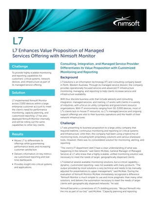 L7
L7 Enhances Value Proposition of Managed
Services Offering with Nimsoft Monitor
                                           Consulting, Integration, and Managed Service Provider
Challenge                                  Differentiates its Value Proposition with Customized
To provide highly scalable monitoring      Monitoring and Reporting
and reporting capabilities for
customers’ critical systems, network
                                           Background
devices, and infrastructure as part of     L7 Solutions is an information technology (IT) and consulting company based
its managed service offering.              in Perth, Western Australia. Through its managed service division, the company
                                           provides operationally focused services and advanced IT infrastructure
                                           monitoring, managing, and reporting to help clients increase service and
Solution                                   infrastructure availability.

                                           With four discrete business units that include advisory and consulting,
L7 implemented Nimsoft Monitor
                                           integration, managed services, and training, L7 works with clients in a variety
across 2,000 devices within a large,
                                           of industries, with a focus on utility companies and government resource
enterprise customer account to meet
                                           organizations. With IT environments ranging from 50-3,000 devices, most of
the client’s need for performance
                                           L7’s clients lack in-house IT resources, so L7’s managed services and ongoing
monitoring, capacity planning, and
                                           support offerings are vital to their business operations and the health of their
customized reporting. L7 has also
                                           network infrastructures.
deployed Nimsoft Monitor internally
and will be rolling out the same
                                           Challenge
capabilities to other key clients.
                                           L7 was presenting its business proposition to a large utility company that
                                           required realtime, continuous monitoring and reporting on critical systems
Results                                    and infrastructure. Until then, the company had been using a hybrid mix of
                                           monitoring tools, including both proprietary solutions and various shareware
∞ Allows L7 to differentiate its           tools. However, there was no consolidated solution for monitoring, alerting, and
  offerings while guaranteeing             reporting.
  performance levels and increasing
                                           “The client’s IT department didn’t have a clear understanding of what was
  customer satisfaction.
                                           happening in the network,” said Glenn McAtee, General Manager of Managed
∞ Delivers information on key metrics      Services at L7, who knew that a highly scalable, uniﬁed monitoring solution was
  via customized reporting and real-       necessary to meet the needs of larger, geographically dispersed clients.
  time dashboards.
                                           L7 looked at several available monitoring solutions, but a critical capability—
∞ Provides insight into critical systems   dynamic, customized reporting—was not available with many products. “The
  and applications.                        output provided by most solutions is very technical and needs to be manually
                                           adjusted for presentations to upper management,” said McAtee. During the
                                           evaluation of Nimsoft Monitor McAtee immediately recognized a difference.
                                           “Nimsoft Monitor is much simpler to use and more pragmatic than many other
                                           solutions, and delivers the automation necessary to meet the needs of larger
                                           clients with geographically dispersed networks,” he said.

                                           Nimsoft became a cornerstone of L7’s bidding process. “We put Nimsoft into
                                           the mix as part of our bid,” said McAtee. “Capacity planning and reporting
 