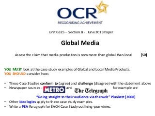 Unit G325 – Section B - June 2013 Paper
Global Media
Assess the claim that media production is now more than global than local [50]
YOU MUST look at the case study examples of Global and Local Media Products.
YOU SHOULD consider how:
• These Case Studies conform to (agree) and challenge (disagree) with the statement above
• Newspaper sources - and for example are
“Going straight to their audience via the web” Plunkett (2008)
• Other Ideologies apply to these case study examples.
• Write a PEA Paragraph for EACH Case Study outlining your views.
 