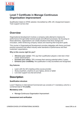 LONDON SCHOOL OF INTERNATIONAL BUSINESS www.LSIB.co.uk
Level 7 Certificate in Manage Continuous
Organisation improvement
Qualification listed on ATHE website | Accredited by LRN, UK | Assignment based |
Tutor support via live chat
Overview
Organisational development involves a company-wide attempt to improve its
performance through better-trained people and efficient processes. By focusing on
these elements, organisations can create situations that drive change and
innovation, while reinforcing company values and reaching their long-term goals.
This course in Organisational Development provides delegates with theory and best
practice scenarios that reflect industry-wide standards of performance and their
customers’ expectations.
Why is this course right for you?
 Advance your career: 74% say their qualification played a vital role in their
career advancement.
 Increase your salary: 78% increase their earning potential within 2 years.
 Enhance your credibility: the qualification is fully accredited and recognised.
Key features
 Learn with the UK’s leading online course provider.
 Study anywhere, anytime on your laptop, phone or tablet
 Live tutor support via chat and email.
Description
Qualification structure
Level 7 Diploma in International Commercial Law consists of 1 mandatory units for a
combined total of 15 credits.
Mandatory units
 Manage Continuous Organisation Improvement
Assessment and verification
 