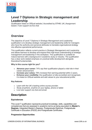 LONDON SCHOOL OF INTERNATIONAL BUSINESS www.LSIB.co.uk
Level 7 Diploma in Strategic management and
Leadership
Qualification listed on OfQual website | Accredited by OTHM, UK | Assignment
based | Tutor support via live chat
Overview
The objective of Level 7 Diploma in Strategic Management and Leadership
qualification is to develop strategic management and leadership skills for managers
who have the authority and personal attributes to translate organisational strategy
into effective operational performance.
This qualification reflects current practice in Strategic Management and Leadership
and allows learners to develop and expand their high-level understanding of strategic
management and leadership in the workplace. This qualification is suitable for
mature learners with a background in academic study or industry. The qualification
has a clear work-related emphasis on practical skills development alongside
theoretical fundamentals.
Why is this course right for you?
 Advance your career: 74% say their qualification played a vital role in their
career advancement.
 Increase your salary: 78% increase their earning potential within 2 years.
 Enhance your credibility: the qualification is fully accredited and recognised,
it is listed on OfQual website and add values to your educational profile.
Key features
 Learn with the UK’s leading online course provider.
 Study anywhere, anytime on your laptop, phone or tablet
 Live tutor support via chat and email.
Description
Equivalences
This Level 7 qualification represents practical knowledge, skills, capabilities and
competences that are assessed in academic terms as being equivalent to Master’s
Degrees, Integrated Master’s Degrees, Postgraduate Diplomas, Postgraduate
Certificate in Education (PGCE) and Postgraduate Certificates.
Progression Opportunities
 