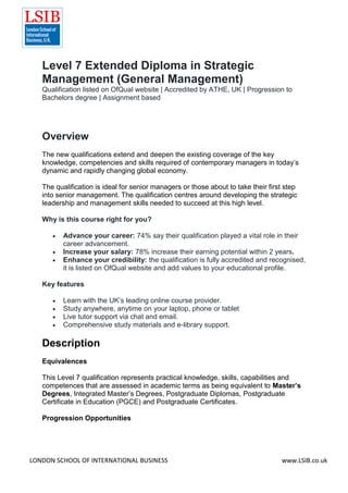 LONDON SCHOOL OF INTERNATIONAL BUSINESS www.LSIB.co.uk
Level 7 Extended Diploma in Strategic
Management (General Management)
Qualification listed on OfQual website | Accredited by ATHE, UK | Progression to
Bachelors degree | Assignment based
Overview
The new qualifications extend and deepen the existing coverage of the key
knowledge, competencies and skills required of contemporary managers in today’s
dynamic and rapidly changing global economy.
The qualification is ideal for senior managers or those about to take their first step
into senior management. The qualification centres around developing the strategic
leadership and management skills needed to succeed at this high level.
Why is this course right for you?
 Advance your career: 74% say their qualification played a vital role in their
career advancement.
 Increase your salary: 78% increase their earning potential within 2 years.
 Enhance your credibility: the qualification is fully accredited and recognised,
it is listed on OfQual website and add values to your educational profile.
Key features
 Learn with the UK’s leading online course provider.
 Study anywhere, anytime on your laptop, phone or tablet
 Live tutor support via chat and email.
 Comprehensive study materials and e-library support.
Description
Equivalences
This Level 7 qualification represents practical knowledge, skills, capabilities and
competences that are assessed in academic terms as being equivalent to Master’s
Degrees, Integrated Master’s Degrees, Postgraduate Diplomas, Postgraduate
Certificate in Education (PGCE) and Postgraduate Certificates.
Progression Opportunities
 