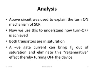 Analysis
• Above circuit was used to explain the turn ON
mechanism of SCR
• Now we use this to understand how turn‐OFF
is achieved
• Both transistors are in saturation
• A –ve gate current can bring T2 out of
saturation and eliminate this “regenerative”
effect thereby turning OFF the device
27‐Jun‐15 EE‐321N, Lec‐7 13
 