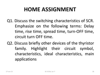 HOME ASSIGNMENT
Q1. Discuss the switching characteristics of SCR.
Emphasize on the following terms: Delay
time, rise time, spread time, turn‐OFF time,
circuit turn OFF time.
Q2. Discuss briefly other devices of the thyristor
family. Highlight their circuit symbol,
characteristics, ideal characteristics, main
applications
27‐Jun‐15 EE‐321N, Lec‐7 18
 