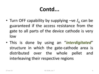 Contd...
• Turn OFF capability by supplying –ve IG can be
guaranteed if the access resistance from the
gate to all parts of the device cathode is very
low
• This is done by using an “interdigitated”
structure in which the gate‐cathode area is
distributed over the whole pellet and
interleaving their respective regions
27‐Jun‐15 EE‐321N, Lec‐7 6
 