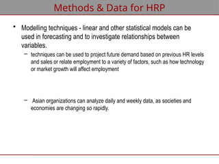 • Modelling techniques - linear and other statistical models can be
used in forecasting and to investigate relationships between
variables.
– techniques can be used to project future demand based on previous HR levels
and sales or relate employment to a variety of factors, such as how technology
or market growth will affect employment
– Asian organizations can analyze daily and weekly data, as societies and
economies are changing so rapidly.
Methods & Data for HRP
 