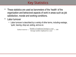 Key Statistics
• These statistics are used as barometers of the ‘health’ of the
organization and behavioral aspects of work in areas such as job
satisfaction, morale and working conditions.
• Labor turnover
– Labor turnover is described by a variety of other terms, including wastage,
‘quits’, leaving, drop out, exiting, and so on.
 