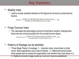 • Stability Index
– used to counter possible distortion of the figures for turnover by short-service
leavers.
• Fringe Turnover Index
– This calculates the percentage turnover of short-term workers. distinguishes
those who join and quit quickly from the overall turnover figure.
• Patterns of Wastage can be identified
– ‘Three Stage Theory’ of wastage. 1 - induction crisis, where there is initial
shock, false expectations and a lack of identity. 2 - Differential transit phase
when people start to assess the organization and whether they have place in it.
3 - Settled connection stage results as ‘survivors’ become established.
Key Statistics
 