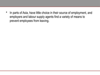 • In parts of Asia, have little choice in their source of employment, and
employers and labour supply agents find a variety of means to
prevent employees from leaving.
 
