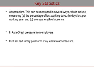 • Absenteeism. This can be measured in several ways, which include
measuring (a) the percentage of lost working days, (b) days lost per
working year, and (c) average length of absence
• In Asia-Great pressure from employers
• Cultural and family pressures may leads to absenteeism.
Key Statistics
 