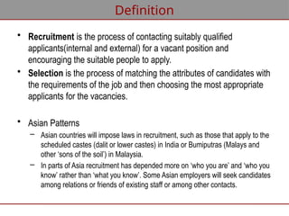 Definition
• Recruitment is the process of contacting suitably qualified
applicants(internal and external) for a vacant position and
encouraging the suitable people to apply.
• Selection is the process of matching the attributes of candidates with
the requirements of the job and then choosing the most appropriate
applicants for the vacancies.
• Asian Patterns
– Asian countries will impose laws in recruitment, such as those that apply to the
scheduled castes (dalit or lower castes) in India or Bumiputras (Malays and
other ‘sons of the soil’) in Malaysia.
– In parts of Asia recruitment has depended more on ‘who you are’ and ‘who you
know’ rather than ‘what you know’. Some Asian employers will seek candidates
among relations or friends of existing staff or among other contacts.
 