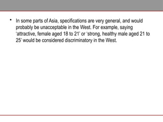 • In some parts of Asia, specifications are very general, and would
probably be unacceptable in the West. For example, saying
‘attractive, female aged 18 to 21’ or ‘strong, healthy male aged 21 to
25’ would be considered discriminatory in the West.
 