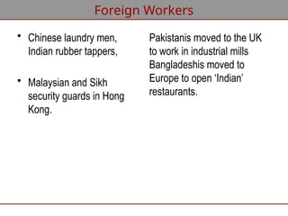 Foreign Workers
• Chinese laundry men,
Indian rubber tappers,
• Malaysian and Sikh
security guards in Hong
Kong.
Pakistanis moved to the UK
to work in industrial mills
Bangladeshis moved to
Europe to open ‘Indian’
restaurants.
 
