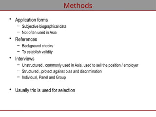 Methods
• Application forms
– Subjective biographical data
– Not often used in Asia
• References
– Background checks
– To establish validity
• Interviews
– Unstructured , commonly used in Asia, used to sell the position / employer
– Structured , protect against bias and discrimination
– Individual, Panel and Group
• Usually trio is used for selection
 
