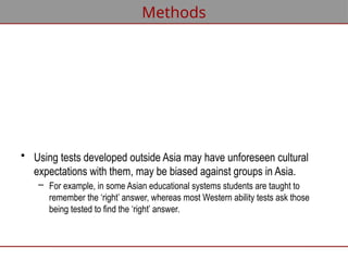 • Using tests developed outside Asia may have unforeseen cultural
expectations with them, may be biased against groups in Asia.
– For example, in some Asian educational systems students are taught to
remember the ‘right’ answer, whereas most Western ability tests ask those
being tested to find the ‘right’ answer.
Methods
 