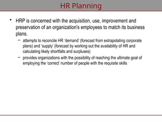 HR Planning
• HRP is concerned with the acquisition, use, improvement and
preservation of an organization's employees to match its business
plans.
– attempts to reconcile HR ‘demand’ (forecast from extrapolating corporate
plans) and ‘supply’ (forecast by working out the availability of HR and
calculating likely shortfalls and surpluses)
– provides organizations with the possibility of reaching the ultimate goal of
employing the ‘correct’ number of people with the requisite skills
 