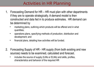 Activities in HR Planning
1. Forecasting Demand for HR – HR must plan with other departments
if they are to operate strategically. A demand model is then
constructed and data fed in to produce estimates. HR demand can
be determined by
• marketing plans, outlining which products will be offered and in what
quantities;
• operations plans, specifying methods of production, distribution and
development; and
• financial plans, detailing how activities will be funded.
2. Forecasting Supply of HR - HR supply (from both existing and new
sources) needs to be examined, calculated and forecast.
• includes the source of supply (ILMs or ELMs) and skills, profiles,
characteristics and behavior of the required HR
 