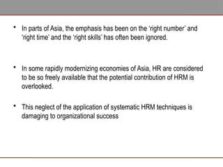 • In parts of Asia, the emphasis has been on the ‘right number’ and
‘right time’ and the ‘right skills’ has often been ignored.
• In some rapidly modernizing economies of Asia, HR are considered
to be so freely available that the potential contribution of HRM is
overlooked.
• This neglect of the application of systematic HRM techniques is
damaging to organizational success
 