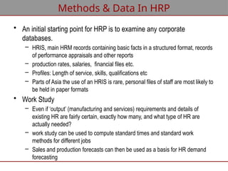 Methods & Data In HRP
• An initial starting point for HRP is to examine any corporate
databases.
– HRIS, main HRM records containing basic facts in a structured format, records
of performance appraisals and other reports
– production rates, salaries, financial files etc.
– Profiles: Length of service, skills, qualifications etc
– Parts of Asia the use of an HRIS is rare, personal files of staff are most likely to
be held in paper formats
• Work Study
– Even if ‘output’ (manufacturing and services) requirements and details of
existing HR are fairly certain, exactly how many, and what type of HR are
actually needed?
– work study can be used to compute standard times and standard work
methods for different jobs
– Sales and production forecasts can then be used as a basis for HR demand
forecasting
 