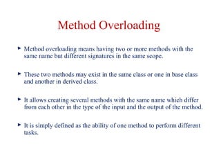 Method Overloading
 Method overloading means having two or more methods with the
same name but different signatures in the same scope.
 These two methods may exist in the same class or one in base class
and another in derived class.
 It allows creating several methods with the same name which differ
from each other in the type of the input and the output of the method.
 It is simply defined as the ability of one method to perform different
tasks.
 