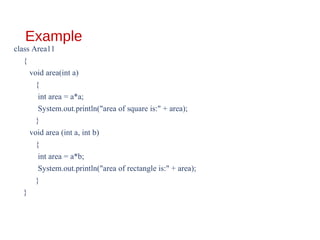 Example
class Area11
{
void area(int a)
{
int area = a*a;
System.out.println("area of square is:" + area);
}
void area (int a, int b)
{
int area = a*b;
System.out.println("area of rectangle is:" + area);
}
}
 