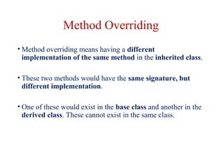 Method Overriding
• Method overriding means having a different
implementation of the same method in the inherited class.
• These two methods would have the same signature, but
different implementation.
• One of these would exist in the base class and another in the
derived class. These cannot exist in the same class.
 