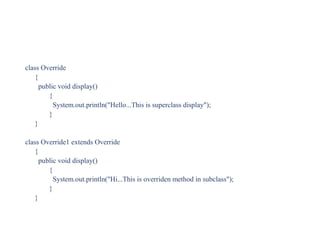 class Override
{
public void display()
{
System.out.println("Hello...This is superclass display");
}
}
class Override1 extends Override
{
public void display()
{
System.out.println("Hi...This is overriden method in subclass");
}
}
 