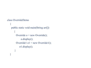 class OverrideDemo
{
public static void main(String arr[])
{
Override o = new Override();
o.display();
Override1 o1 = new Override1();
o1.display();
}
}
 