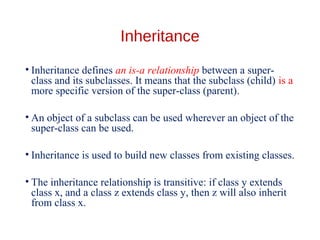 Inheritance
• Inheritance defines an is-a relationship between a super-
class and its subclasses. It means that the subclass (child) is a
more specific version of the super-class (parent).
• An object of a subclass can be used wherever an object of the
super-class can be used.
• Inheritance is used to build new classes from existing classes.
• The inheritance relationship is transitive: if class y extends
class x, and a class z extends class y, then z will also inherit
from class x.
 