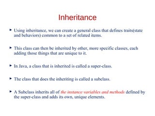 Inheritance
 Using inheritance, we can create a general class that defines traits(state
and behaviors) common to a set of related items.
 This class can then be inherited by other, more specific classes, each
adding those things that are unique to it.
 In Java, a class that is inherited is called a super-class.
 The class that does the inheriting is called a subclass.
 A Subclass inherits all of the instance variables and methods defined by
the super-class and adds its own, unique elements.
 