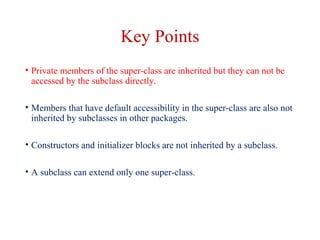 Key Points
• Private members of the super-class are inherited but they can not be
accessed by the subclass directly.
• Members that have default accessibility in the super-class are also not
inherited by subclasses in other packages.
• Constructors and initializer blocks are not inherited by a subclass.
• A subclass can extend only one super-class.
 