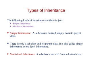 Types of Inheritance
The following kinds of inheritance are there in java.
 Simple Inheritance
 Multilevel Inheritance
 Simple Inheritance: A subclass is derived simply from it's parent
class.
 There is only a sub class and it's parent class. It is also called single
inheritance or one level inheritance.
 Multi-level Inheritance: A subclass is derived from a derived class.
 
