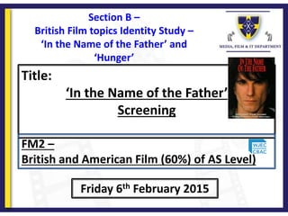 Title:
‘In the Name of the Father’
Screening
Friday 6th February 2015
FM2 –
British and American Film (60%) of AS Level)
Section B –
British Film topics Identity Study –
‘In the Name of the Father’ and
‘Hunger’
 