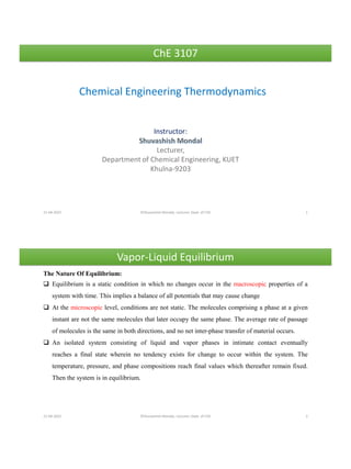 ChE 3107
Chemical Engineering Thermodynamics
Instructor:
Lecturer,
Department of Chemical Engineering, KUET
Khulna-9203
21-04-2022 ©Shuvashish Mondal, Lecturer, Dept. of ChE 1
21-04-2022 ©Shuvashish Mondal, Lecturer, Dept. of ChE 2
Vapor-Liquid Equilibrium
The Nature Of Equilibrium:
❑ Equilibrium is a static condition in which no changes occur in the macroscopic properties of a
system with time. This implies a balance of all potentials that may cause change
❑ At the microscopic level, conditions are not static. The molecules comprising a phase at a given
instant are not the same molecules that later occupy the same phase. The average rate of passage
of molecules is the same in both directions, and no net inter-phase transfer of material occurs.
❑ An isolated system consisting of liquid and vapor phases in intimate contact eventually
reaches a final state wherein no tendency exists for change to occur within the system. The
temperature, pressure, and phase compositions reach final values which thereafter remain fixed.
Then the system is in equilibrium.
 