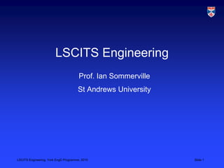 LSCITS Engineering, York EngD Programme, 2010 Slide 1
LSCITS Engineering
Prof. Ian Sommerville
St Andrews University
 