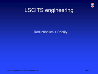 LSCITS Engineering, York EngD Programme, 2010 Slide 12
LSCITS engineering
Reductionism + Reality
 