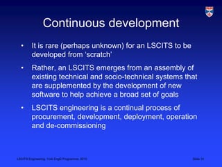 LSCITS Engineering, York EngD Programme, 2010 Slide 14
Continuous development
• It is rare (perhaps unknown) for an LSCITS to be
developed from ‘scratch’
• Rather, an LSCITS emerges from an assembly of
existing technical and socio-technical systems that
are supplemented by the development of new
software to help achieve a broad set of goals
• LSCITS engineering is a continual process of
procurement, development, deployment, operation
and de-commissioning
 
